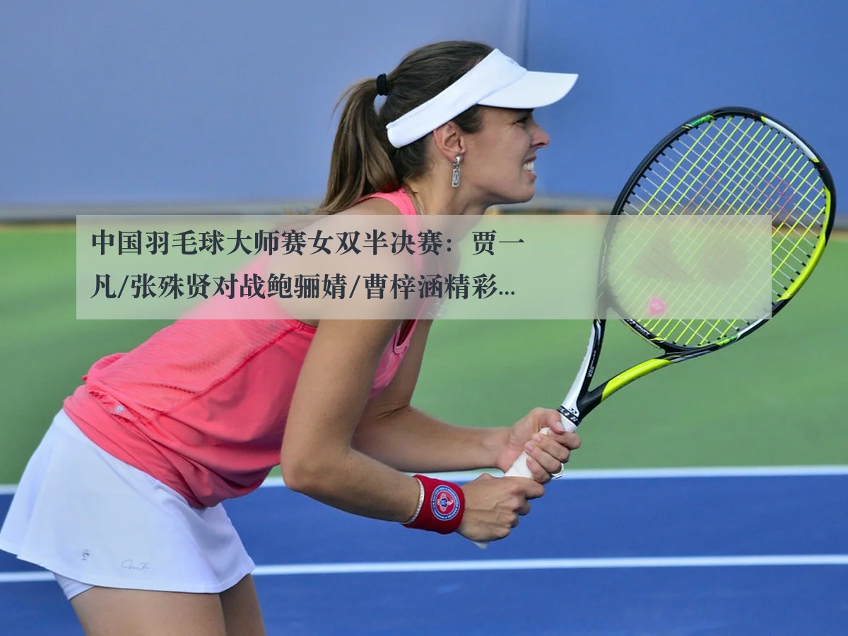 中国羽毛球大师赛女双半决赛:贾一凡/张殊贤对战鲍骊婧/曹梓涵精彩分析